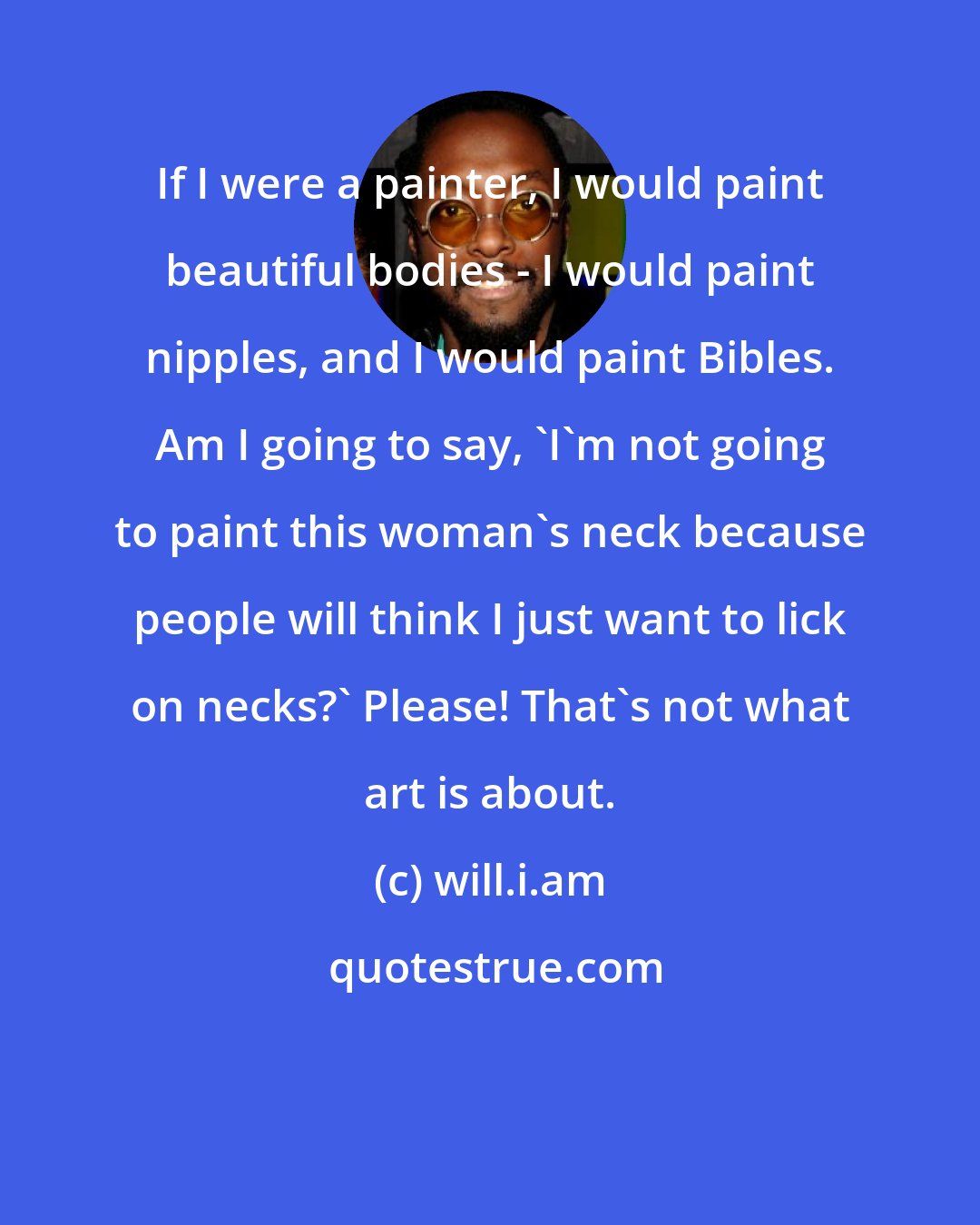 will.i.am: If I were a painter, I would paint beautiful bodies - I would paint nipples, and I would paint Bibles. Am I going to say, 'I'm not going to paint this woman's neck because people will think I just want to lick on necks?' Please! That's not what art is about.