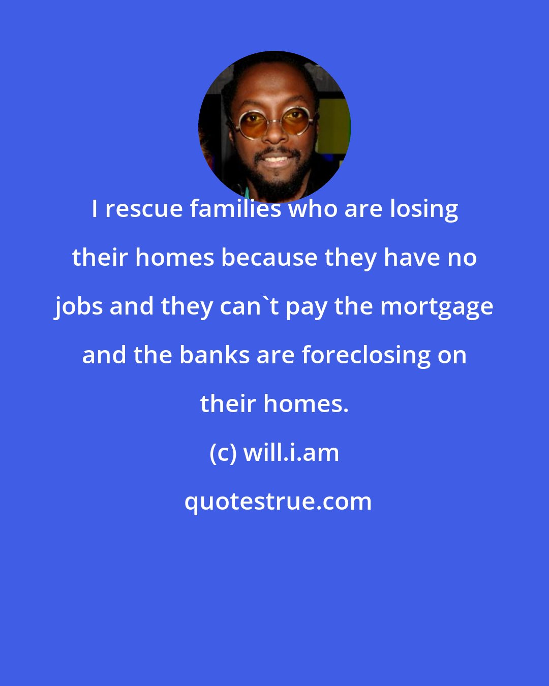 will.i.am: I rescue families who are losing their homes because they have no jobs and they can't pay the mortgage and the banks are foreclosing on their homes.
