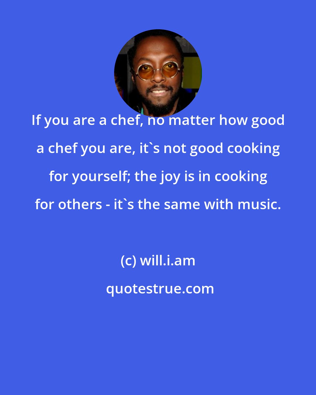 will.i.am: If you are a chef, no matter how good a chef you are, it's not good cooking for yourself; the joy is in cooking for others - it's the same with music.