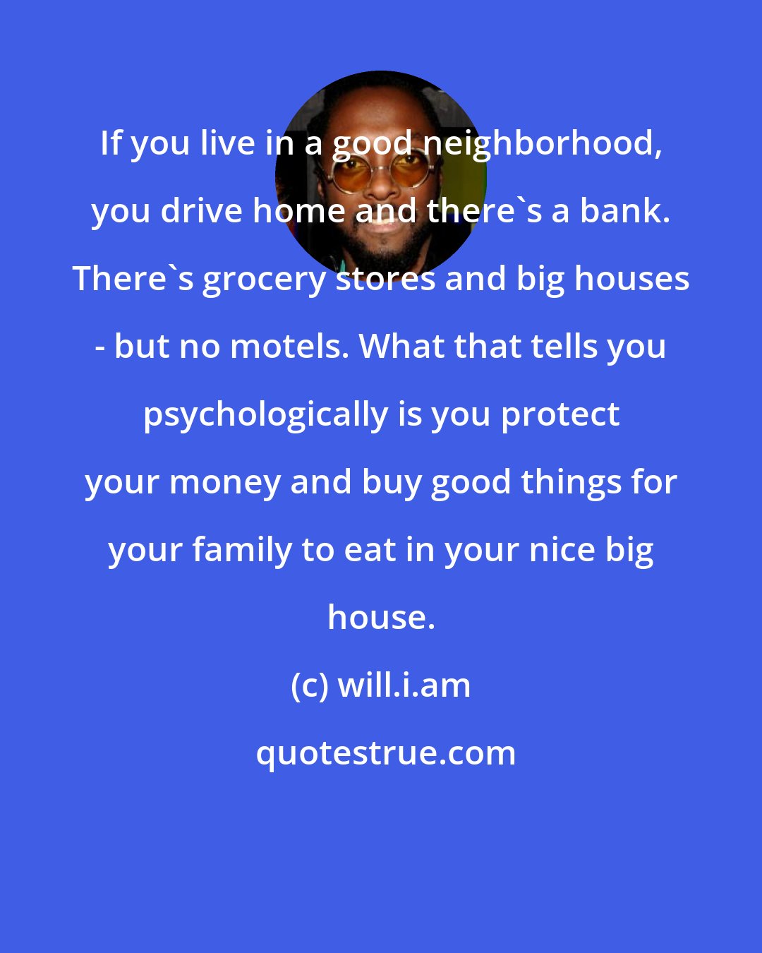 will.i.am: If you live in a good neighborhood, you drive home and there's a bank. There's grocery stores and big houses - but no motels. What that tells you psychologically is you protect your money and buy good things for your family to eat in your nice big house.