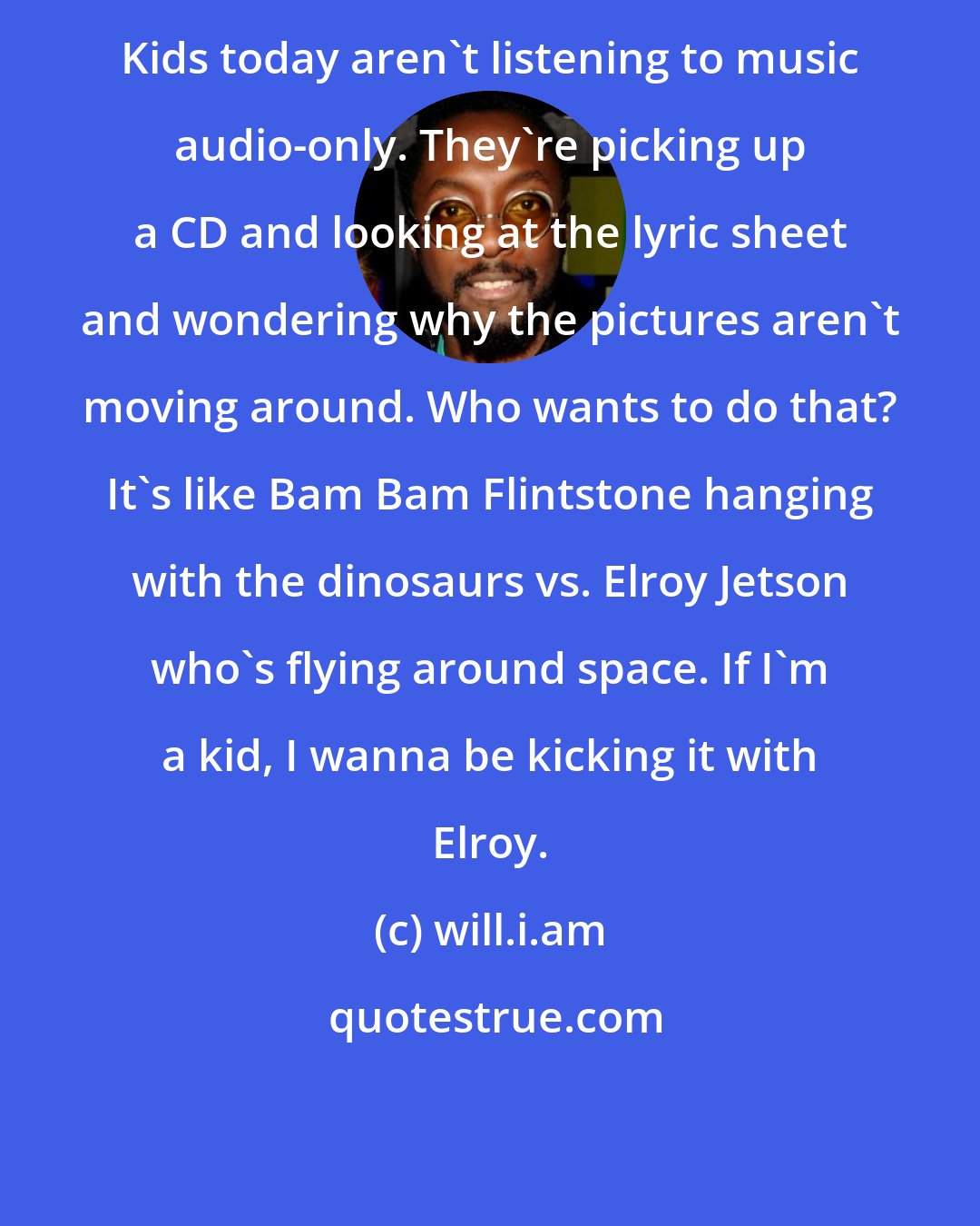 will.i.am: Kids today aren't listening to music audio-only. They're picking up a CD and looking at the lyric sheet and wondering why the pictures aren't moving around. Who wants to do that? It's like Bam Bam Flintstone hanging with the dinosaurs vs. Elroy Jetson who's flying around space. If I'm a kid, I wanna be kicking it with Elroy.