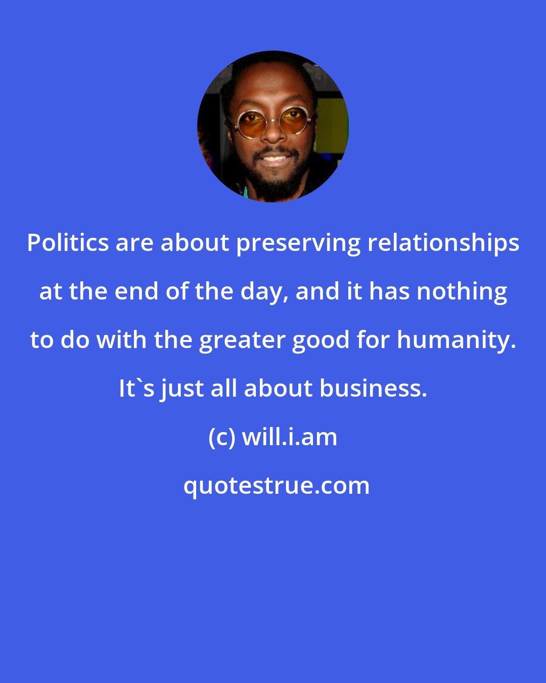 will.i.am: Politics are about preserving relationships at the end of the day, and it has nothing to do with the greater good for humanity. It's just all about business.