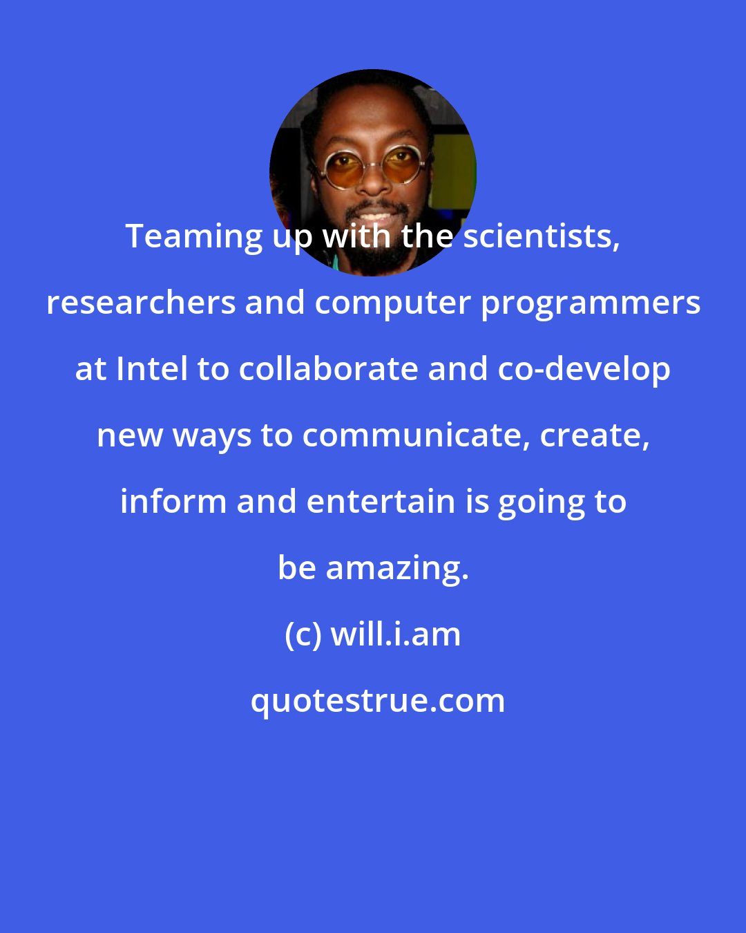 will.i.am: Teaming up with the scientists, researchers and computer programmers at Intel to collaborate and co-develop new ways to communicate, create, inform and entertain is going to be amazing.