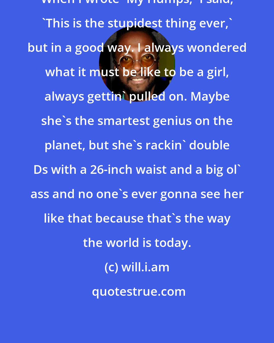 will.i.am: When I wrote 'My Humps,' I said, 'This is the stupidest thing ever,' but in a good way. I always wondered what it must be like to be a girl, always gettin' pulled on. Maybe she's the smartest genius on the planet, but she's rackin' double Ds with a 26-inch waist and a big ol' ass and no one's ever gonna see her like that because that's the way the world is today.