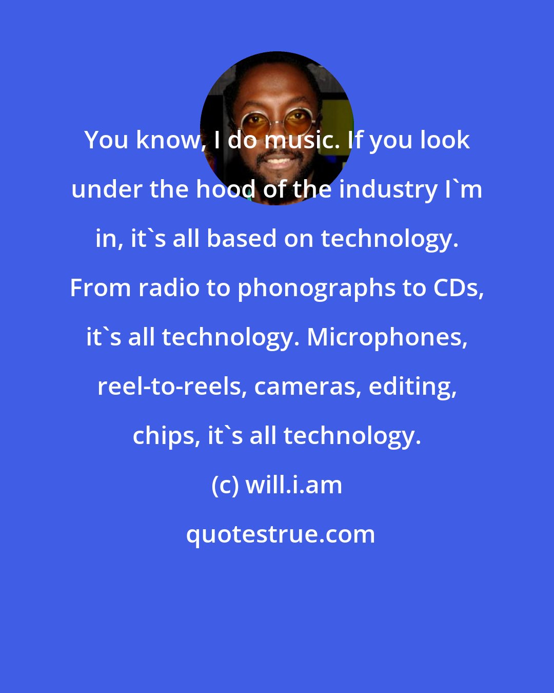 will.i.am: You know, I do music. If you look under the hood of the industry I'm in, it's all based on technology. From radio to phonographs to CDs, it's all technology. Microphones, reel-to-reels, cameras, editing, chips, it's all technology.