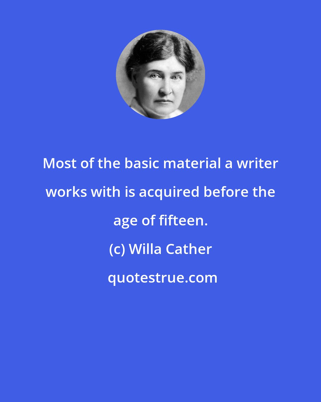 Willa Cather: Most of the basic material a writer works with is acquired before the age of fifteen.