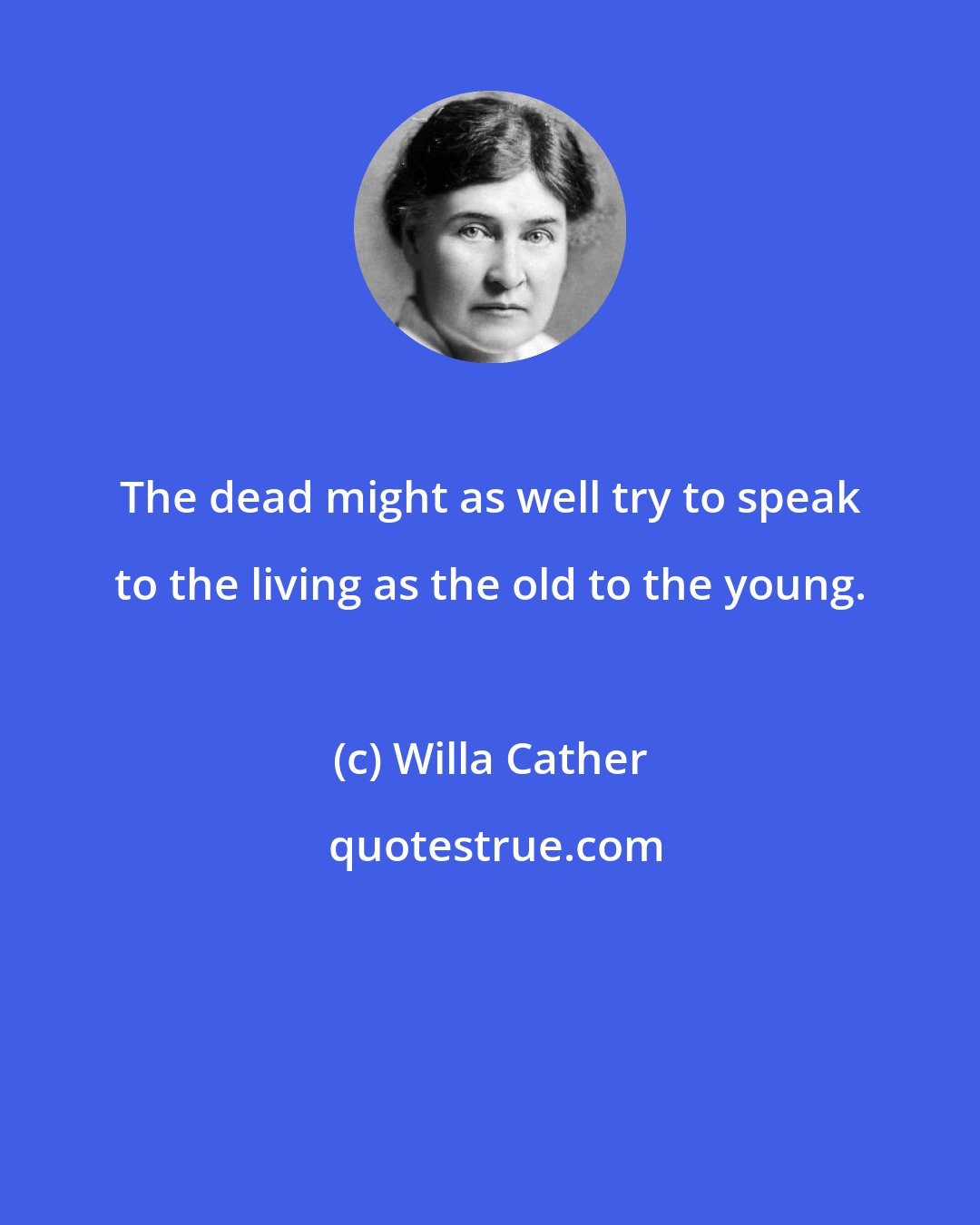 Willa Cather: The dead might as well try to speak to the living as the old to the young.