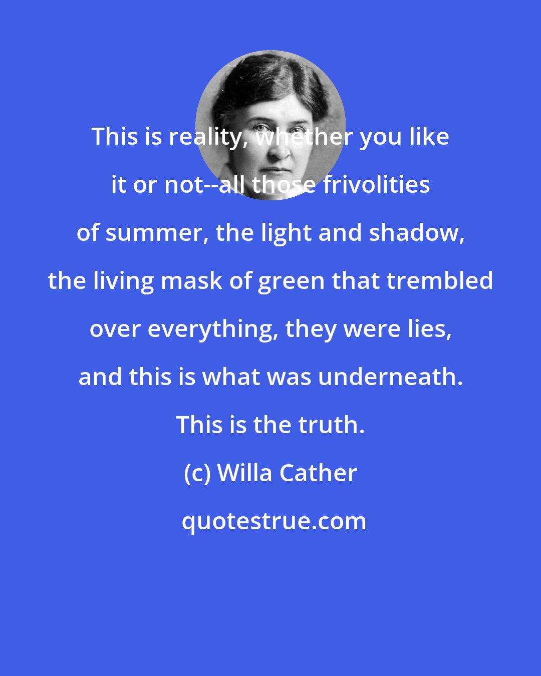 Willa Cather: This is reality, whether you like it or not--all those frivolities of summer, the light and shadow, the living mask of green that trembled over everything, they were lies, and this is what was underneath. This is the truth.