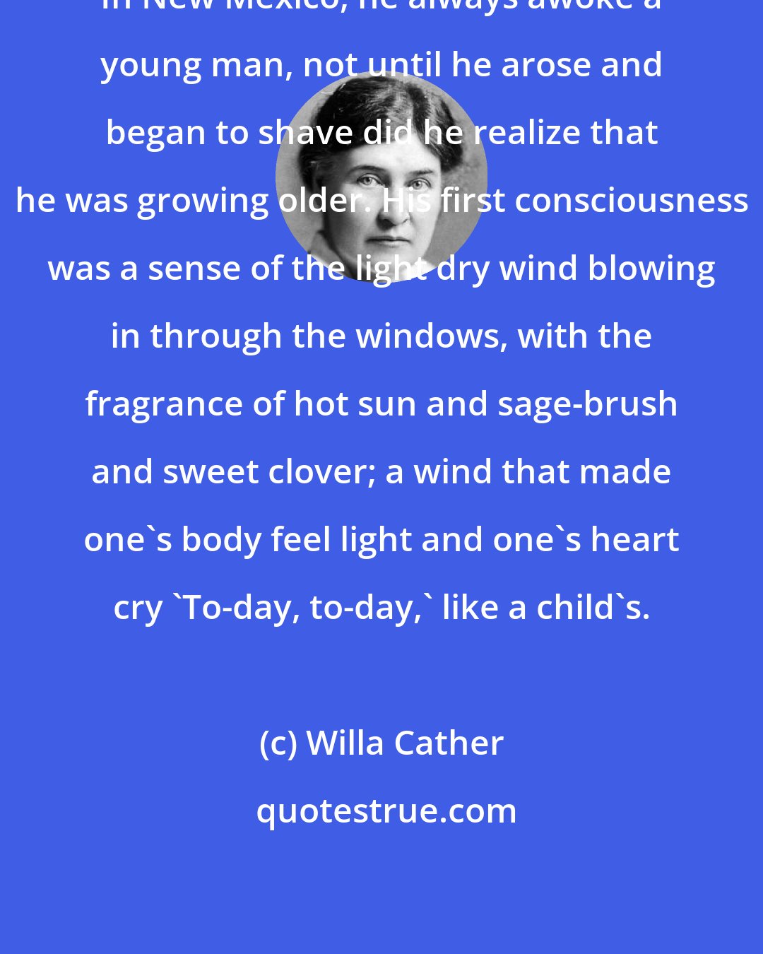 Willa Cather: In New Mexico, he always awoke a young man, not until he arose and began to shave did he realize that he was growing older. His first consciousness was a sense of the light dry wind blowing in through the windows, with the fragrance of hot sun and sage-brush and sweet clover; a wind that made one's body feel light and one's heart cry 'To-day, to-day,' like a child's.