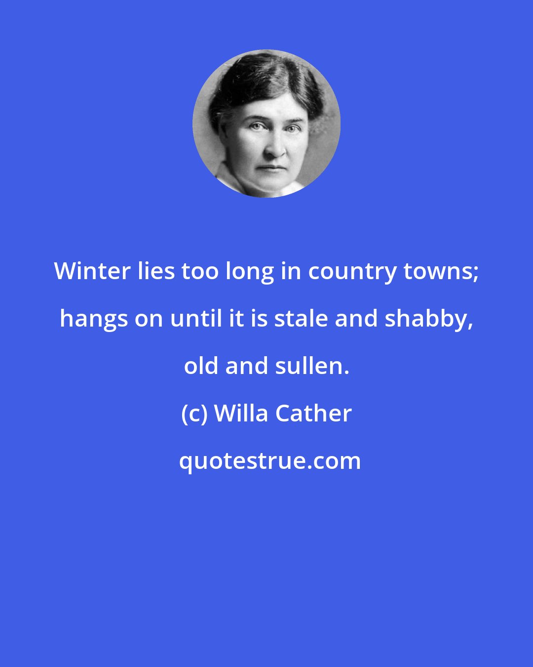 Willa Cather: Winter lies too long in country towns; hangs on until it is stale and shabby, old and sullen.