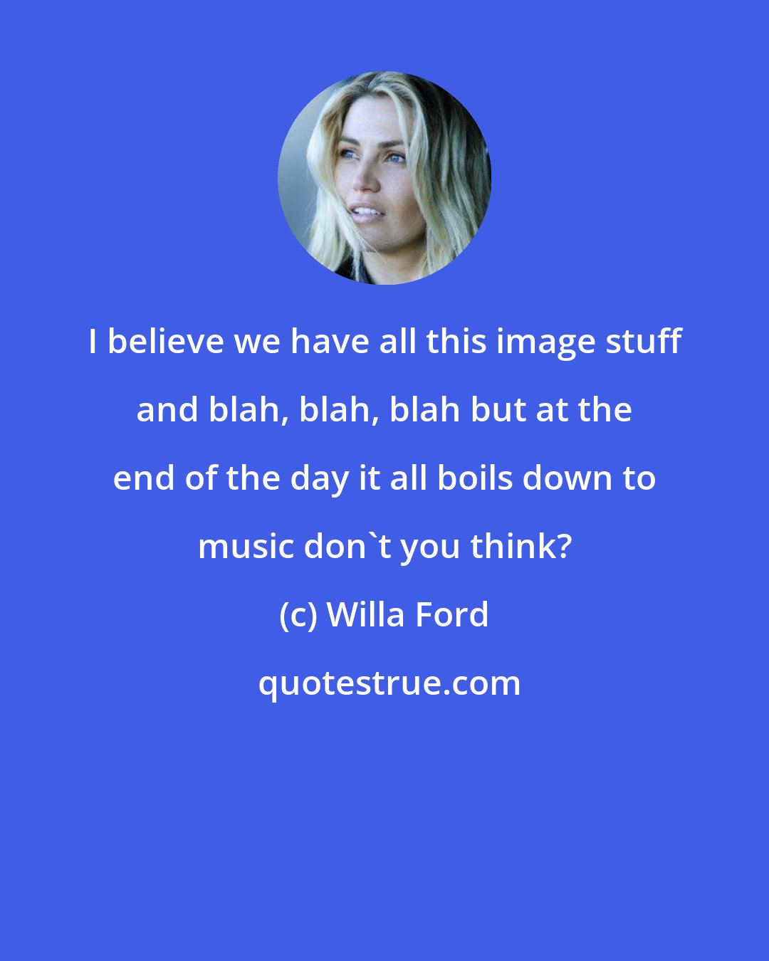 Willa Ford: I believe we have all this image stuff and blah, blah, blah but at the end of the day it all boils down to music don't you think?