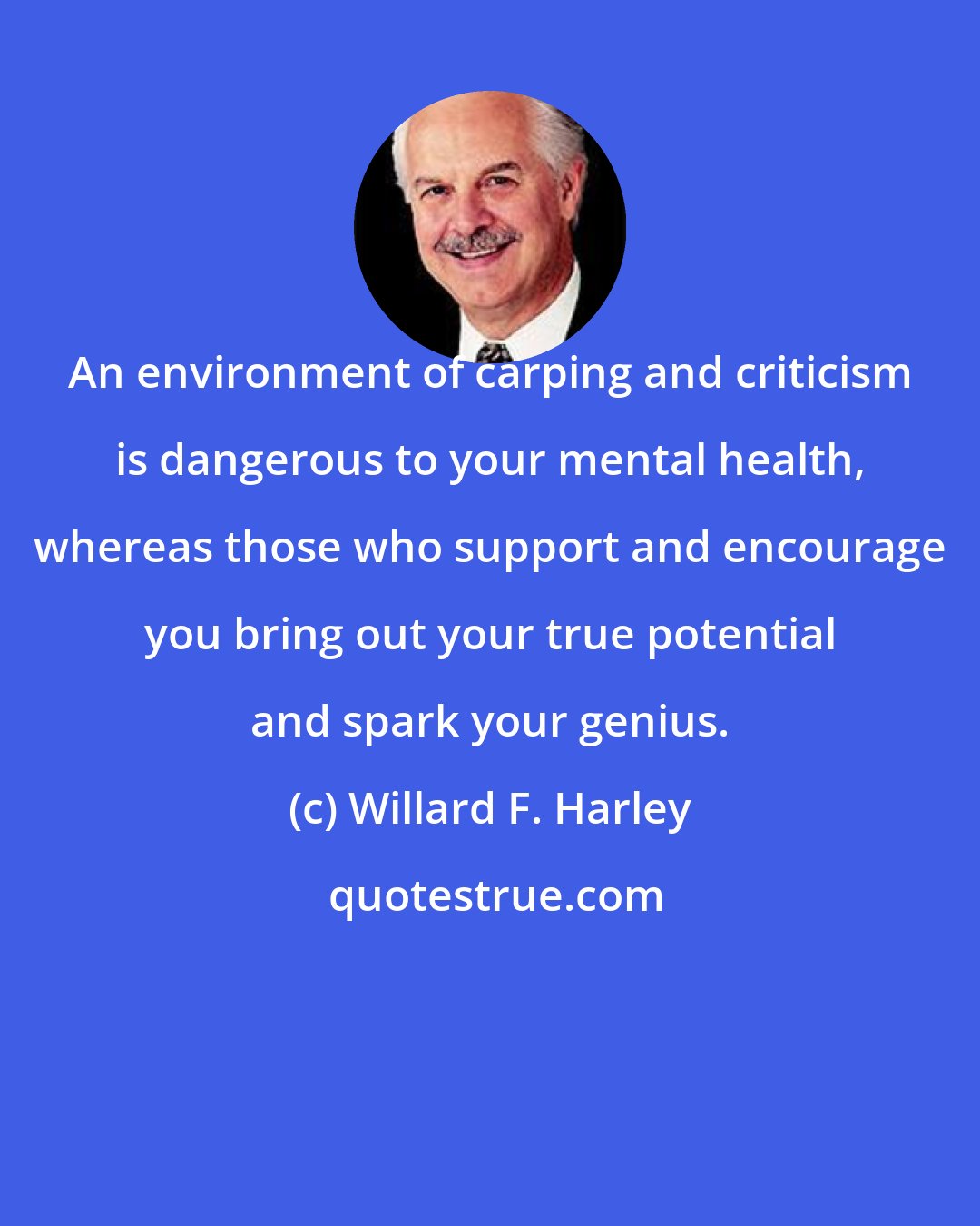 Willard F. Harley: An environment of carping and criticism is dangerous to your mental health, whereas those who support and encourage you bring out your true potential and spark your genius.