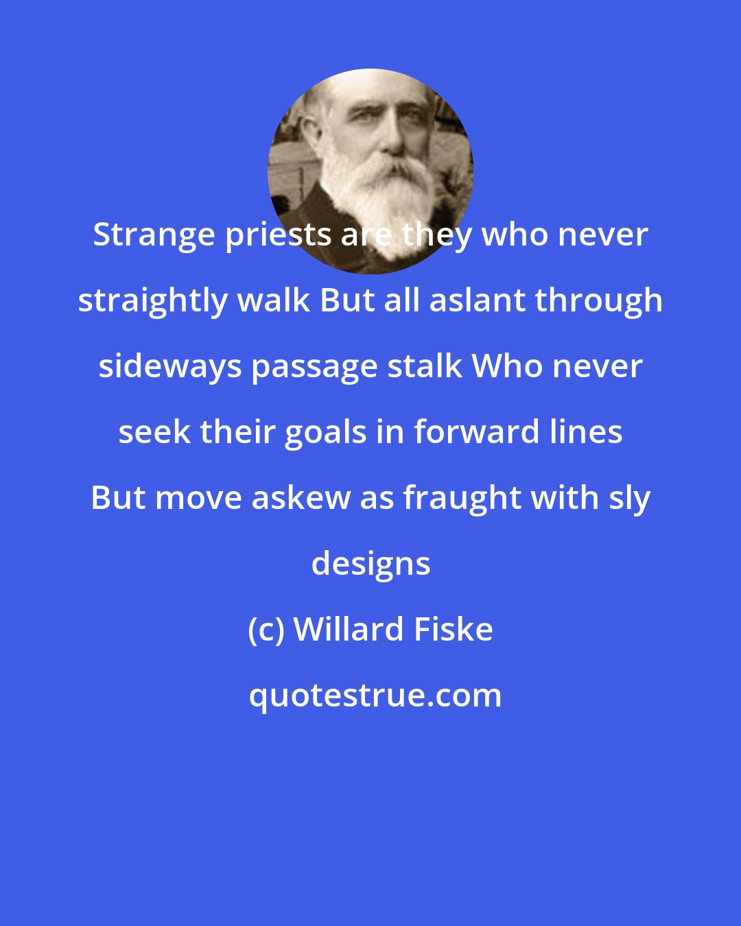 Willard Fiske: Strange priests are they who never straightly walk But all aslant through sideways passage stalk Who never seek their goals in forward lines But move askew as fraught with sly designs