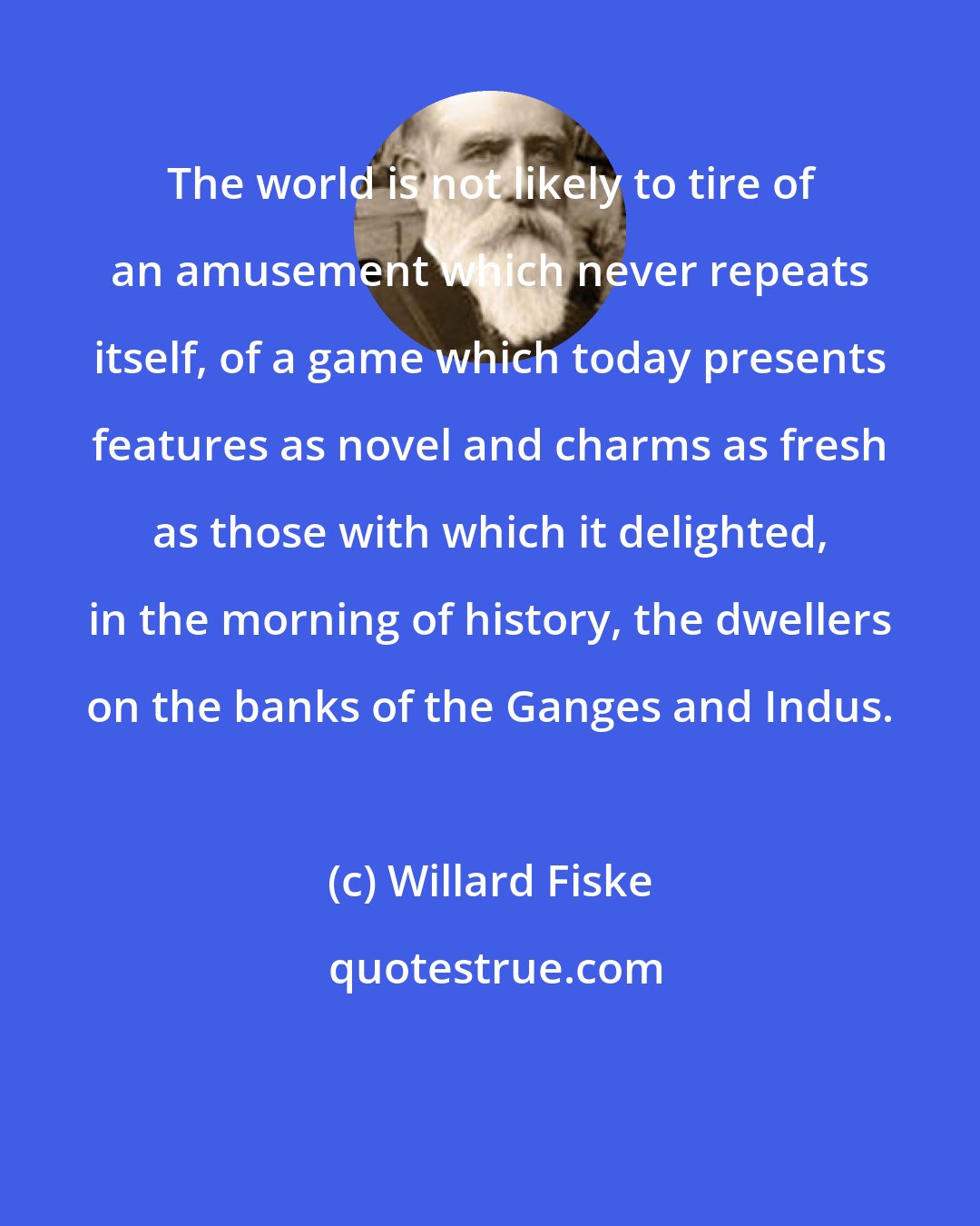 Willard Fiske: The world is not likely to tire of an amusement which never repeats itself, of a game which today presents features as novel and charms as fresh as those with which it delighted, in the morning of history, the dwellers on the banks of the Ganges and Indus.