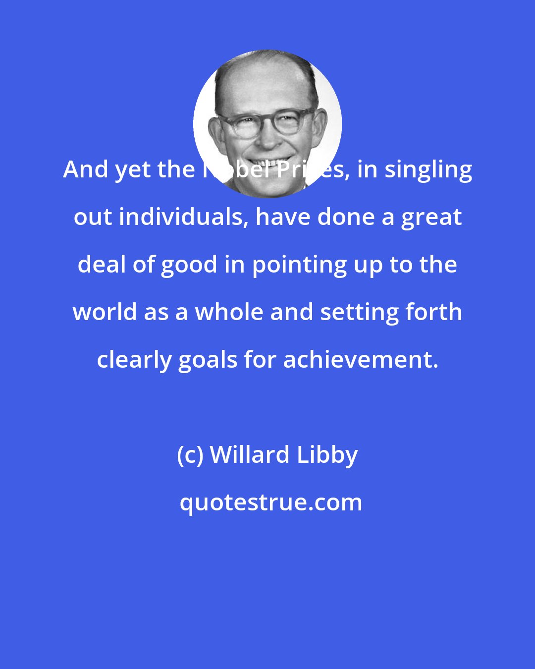 Willard Libby: And yet the Nobel Prizes, in singling out individuals, have done a great deal of good in pointing up to the world as a whole and setting forth clearly goals for achievement.