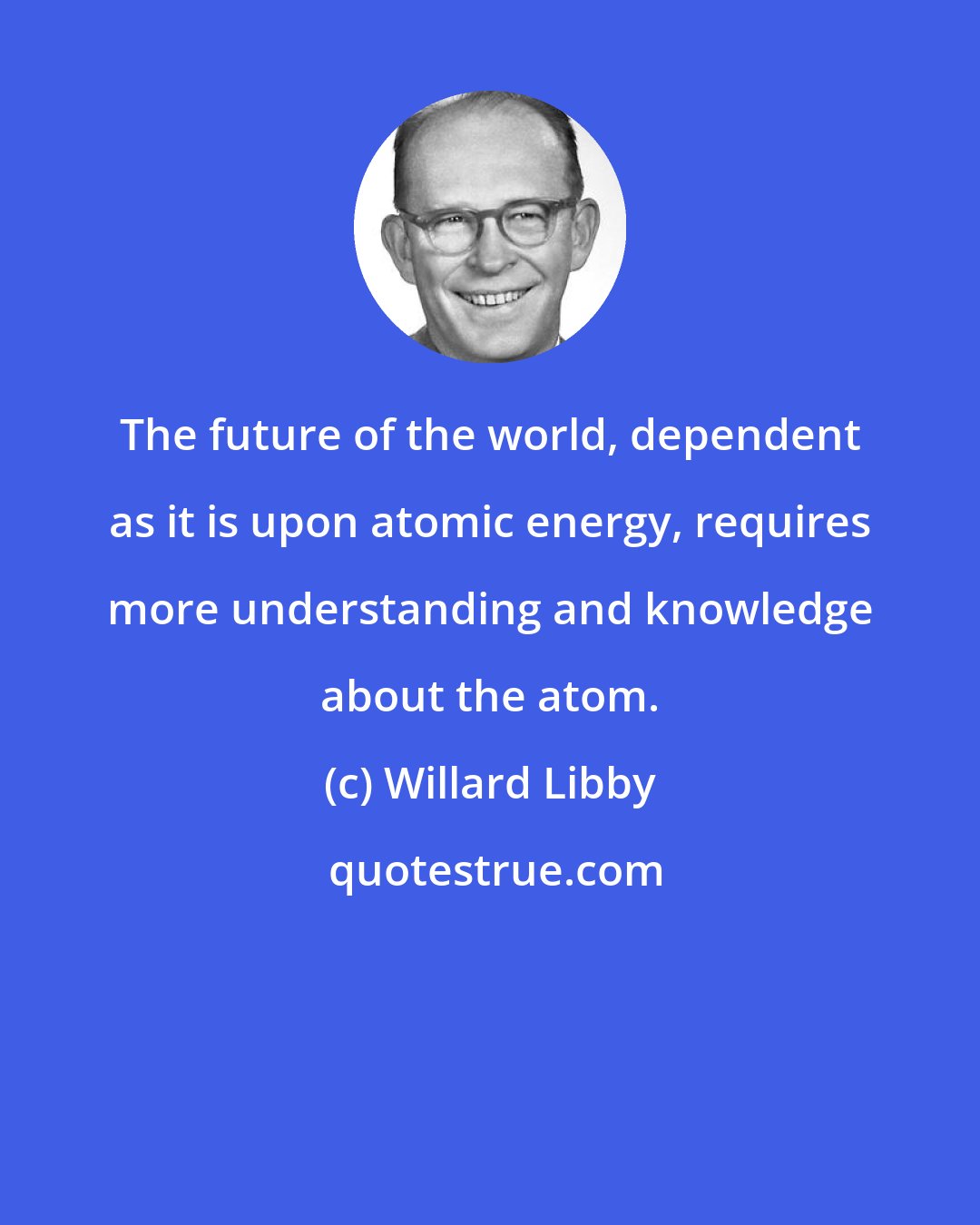 Willard Libby: The future of the world, dependent as it is upon atomic energy, requires more understanding and knowledge about the atom.