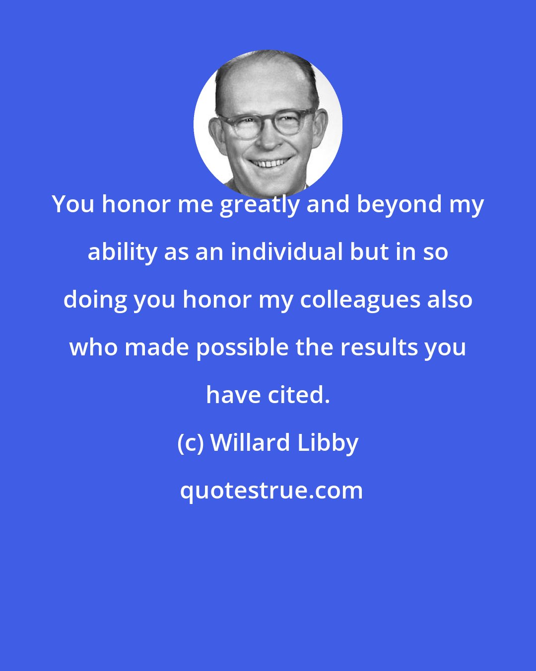 Willard Libby: You honor me greatly and beyond my ability as an individual but in so doing you honor my colleagues also who made possible the results you have cited.