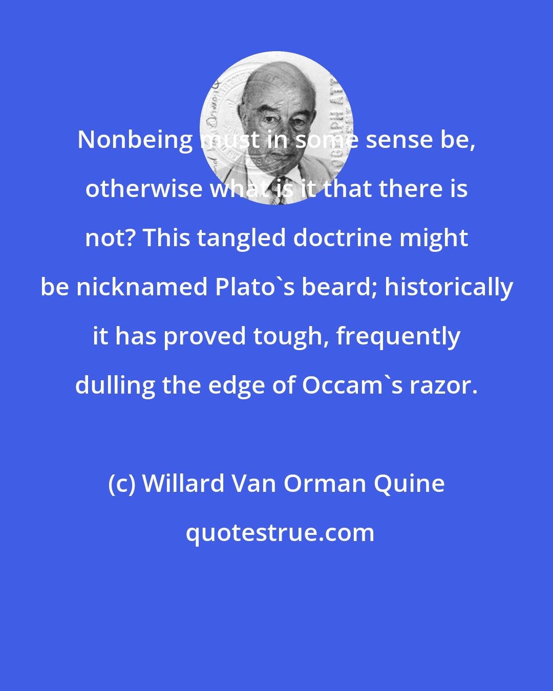 Willard Van Orman Quine: Nonbeing must in some sense be, otherwise what is it that there is not? This tangled doctrine might be nicknamed Plato's beard; historically it has proved tough, frequently dulling the edge of Occam's razor.