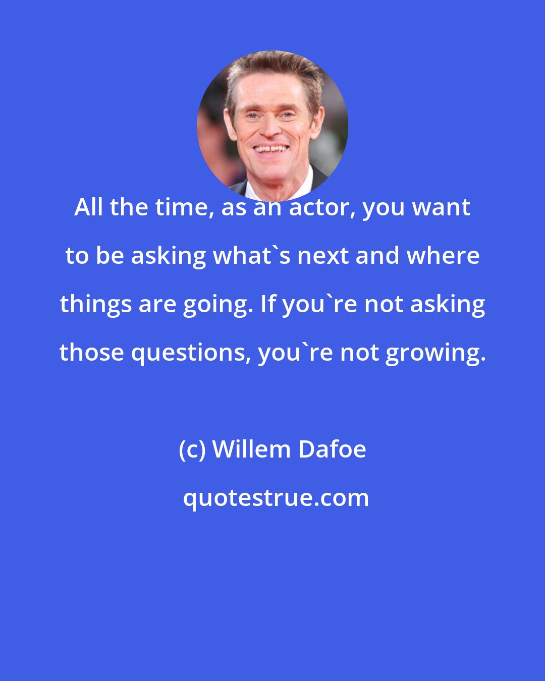 Willem Dafoe: All the time, as an actor, you want to be asking what's next and where things are going. If you're not asking those questions, you're not growing.