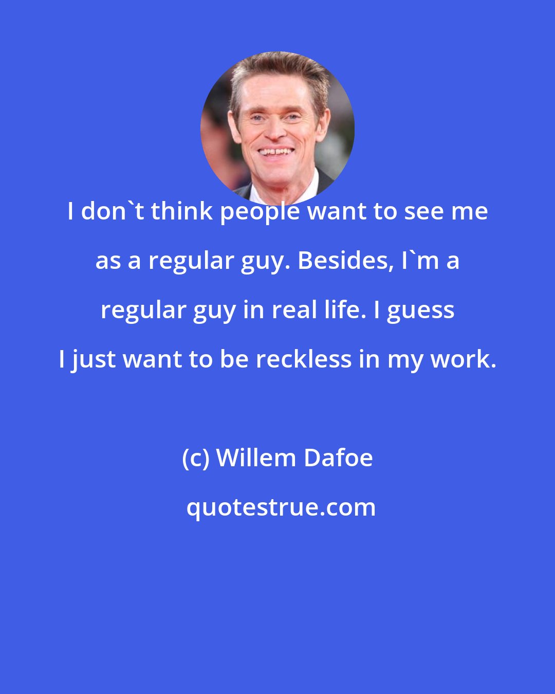 Willem Dafoe: I don't think people want to see me as a regular guy. Besides, I'm a regular guy in real life. I guess I just want to be reckless in my work.