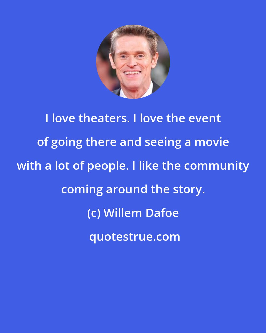 Willem Dafoe: I love theaters. I love the event of going there and seeing a movie with a lot of people. I like the community coming around the story.