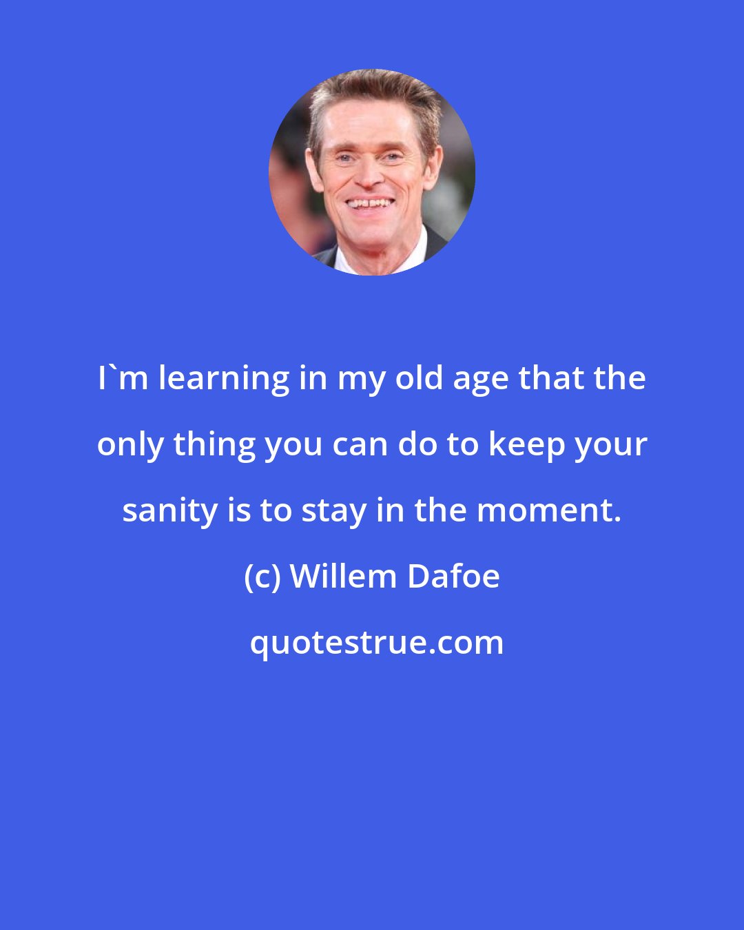 Willem Dafoe: I'm learning in my old age that the only thing you can do to keep your sanity is to stay in the moment.