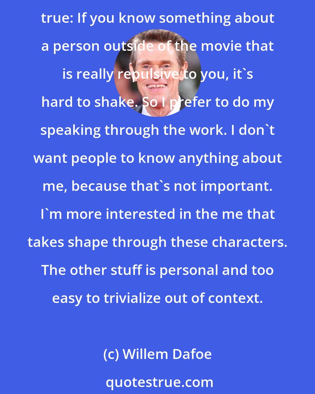 Willem Dafoe: I'm more interested in talking about what I do. And I don't think people are interested in my personal life. I've never had a Hollywood life. I've always been a worker. But it's true: If you know something about a person outside of the movie that is really repulsive to you, it's hard to shake. So I prefer to do my speaking through the work. I don't want people to know anything about me, because that's not important. I'm more interested in the me that takes shape through these characters. The other stuff is personal and too easy to trivialize out of context.