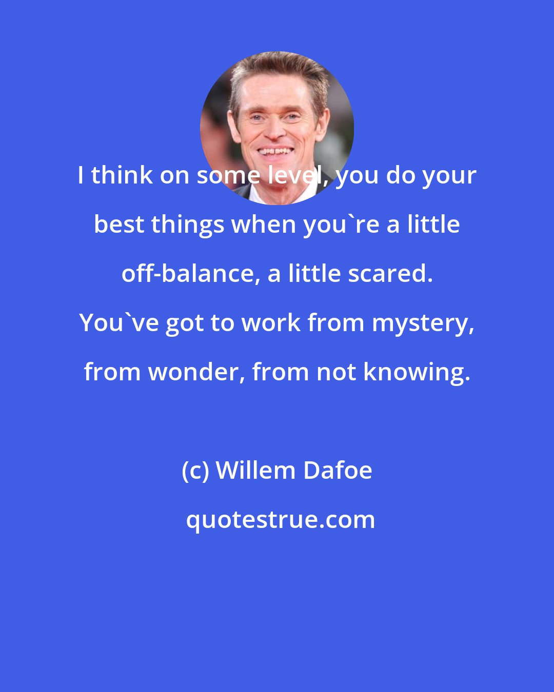 Willem Dafoe: I think on some level, you do your best things when you're a little off-balance, a little scared. You've got to work from mystery, from wonder, from not knowing.