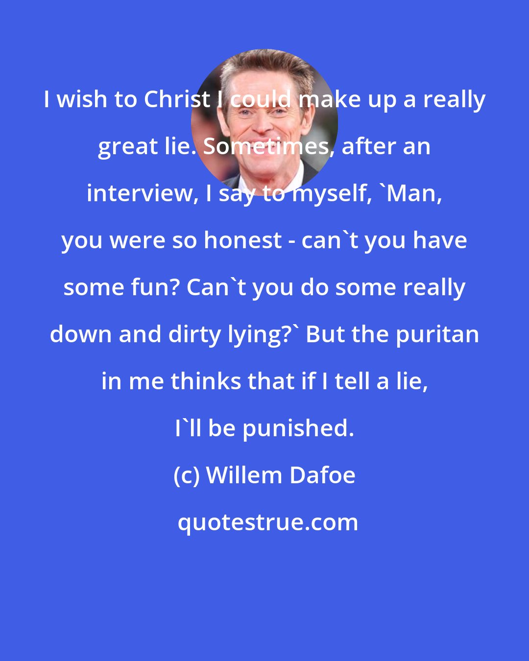 Willem Dafoe: I wish to Christ I could make up a really great lie. Sometimes, after an interview, I say to myself, 'Man, you were so honest - can't you have some fun? Can't you do some really down and dirty lying?' But the puritan in me thinks that if I tell a lie, I'll be punished.