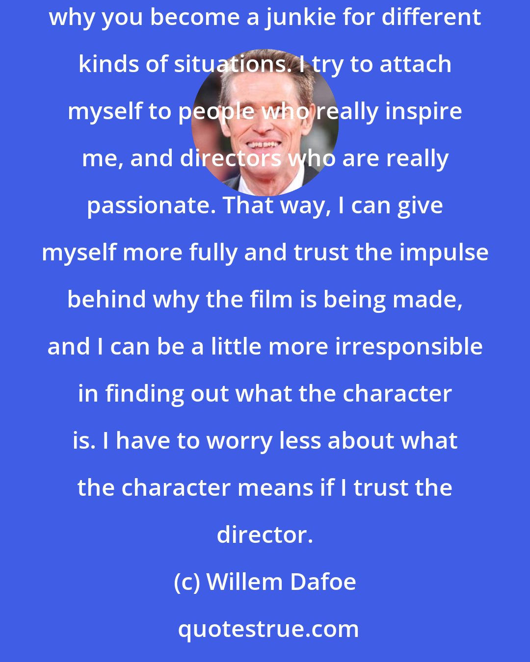 Willem Dafoe: If you know what it is before you even start, it's not as interesting. Central to being an actor is pretending, and the adventure of it all. That's why you become a junkie for different kinds of situations. I try to attach myself to people who really inspire me, and directors who are really passionate. That way, I can give myself more fully and trust the impulse behind why the film is being made, and I can be a little more irresponsible in finding out what the character is. I have to worry less about what the character means if I trust the director.