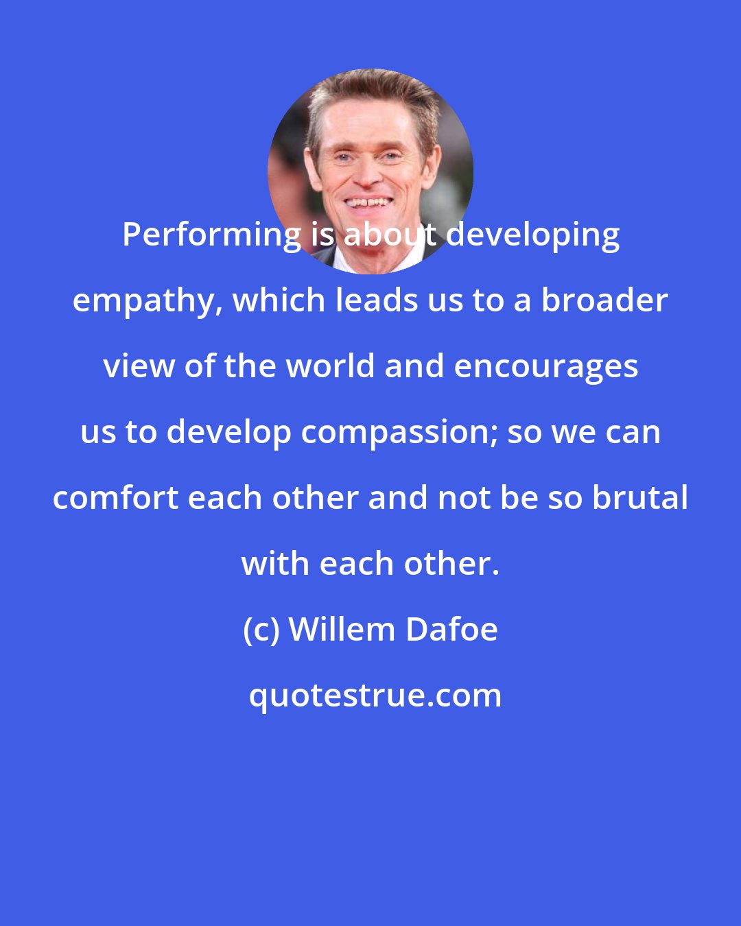 Willem Dafoe: Performing is about developing empathy, which leads us to a broader view of the world and encourages us to develop compassion; so we can comfort each other and not be so brutal with each other.