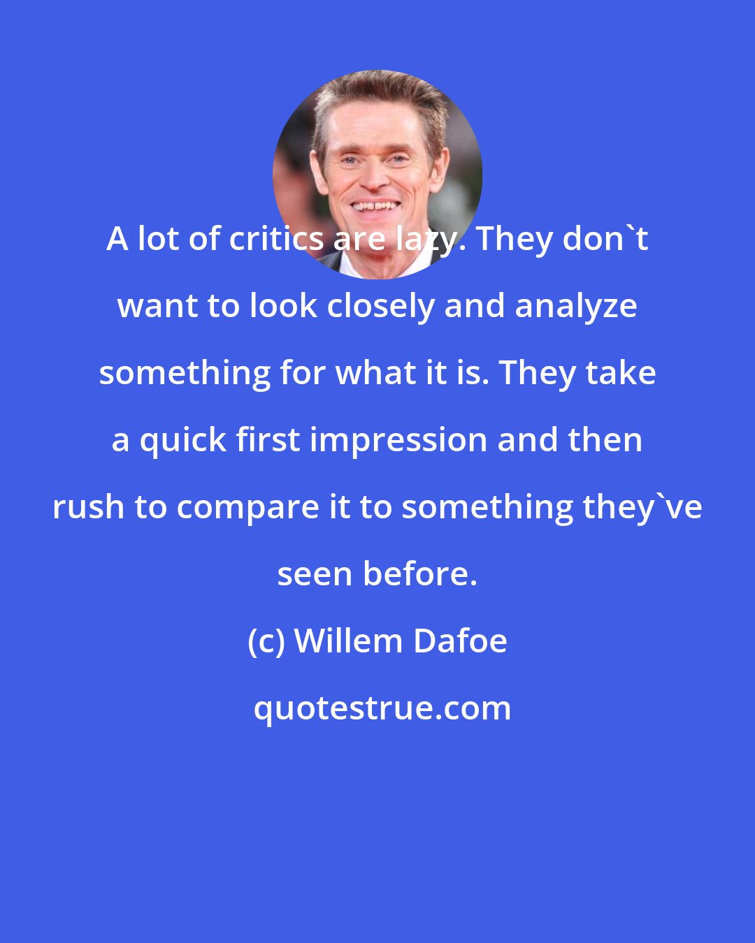 Willem Dafoe: A lot of critics are lazy. They don't want to look closely and analyze something for what it is. They take a quick first impression and then rush to compare it to something they've seen before.