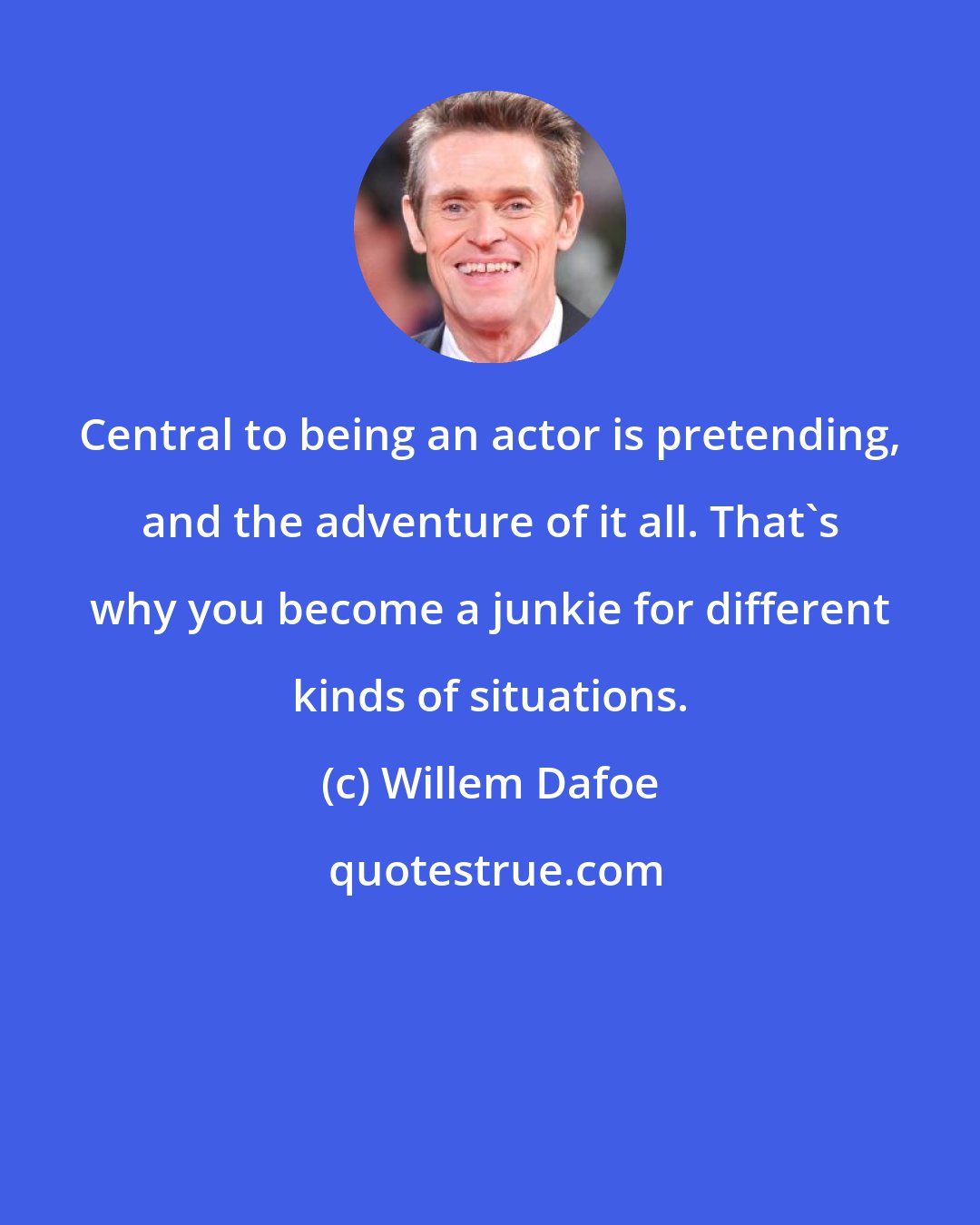 Willem Dafoe: Central to being an actor is pretending, and the adventure of it all. That's why you become a junkie for different kinds of situations.