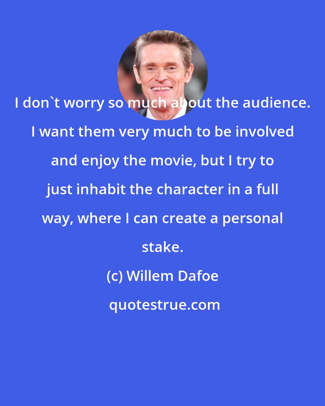 Willem Dafoe: I don't worry so much about the audience. I want them very much to be involved and enjoy the movie, but I try to just inhabit the character in a full way, where I can create a personal stake.