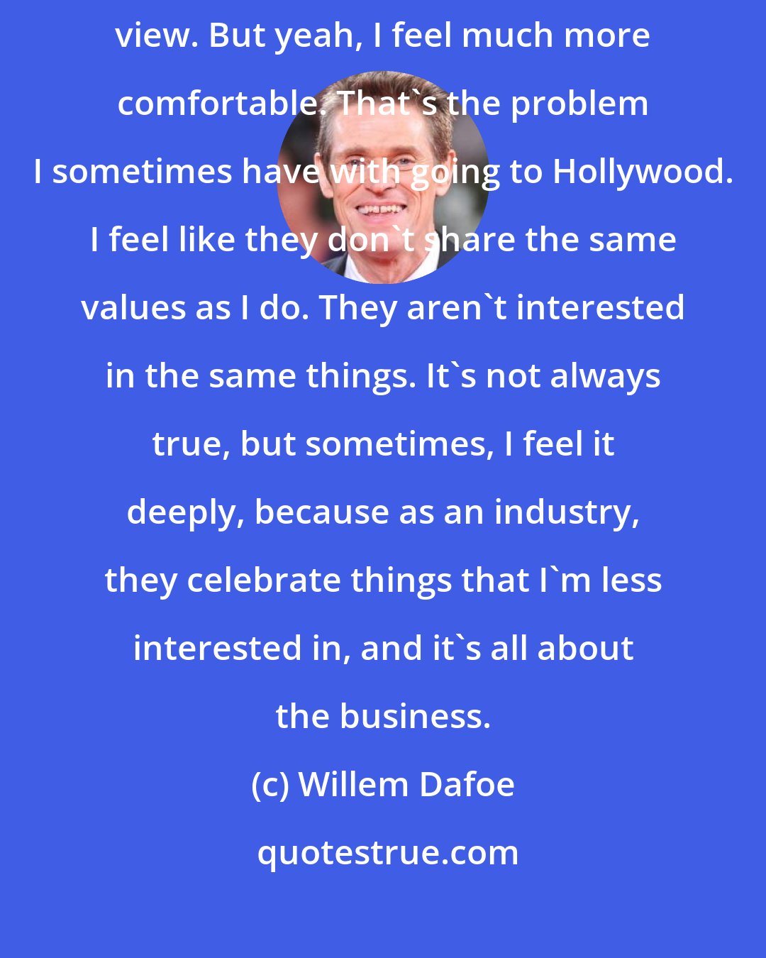 Willem Dafoe: I like to work with people of different cultures, different points of view. But yeah, I feel much more comfortable. That's the problem I sometimes have with going to Hollywood. I feel like they don't share the same values as I do. They aren't interested in the same things. It's not always true, but sometimes, I feel it deeply, because as an industry, they celebrate things that I'm less interested in, and it's all about the business.