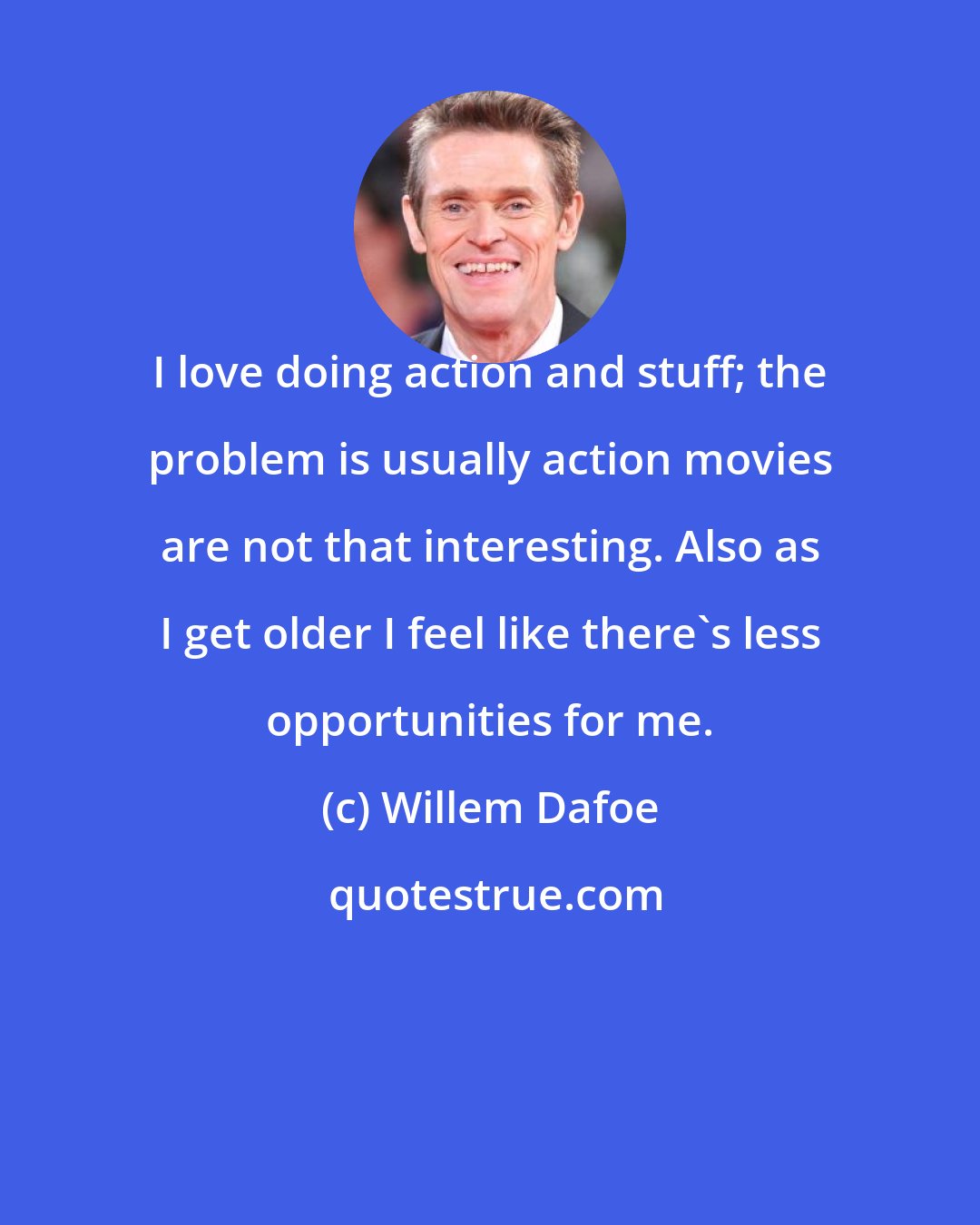 Willem Dafoe: I love doing action and stuff; the problem is usually action movies are not that interesting. Also as I get older I feel like there's less opportunities for me.