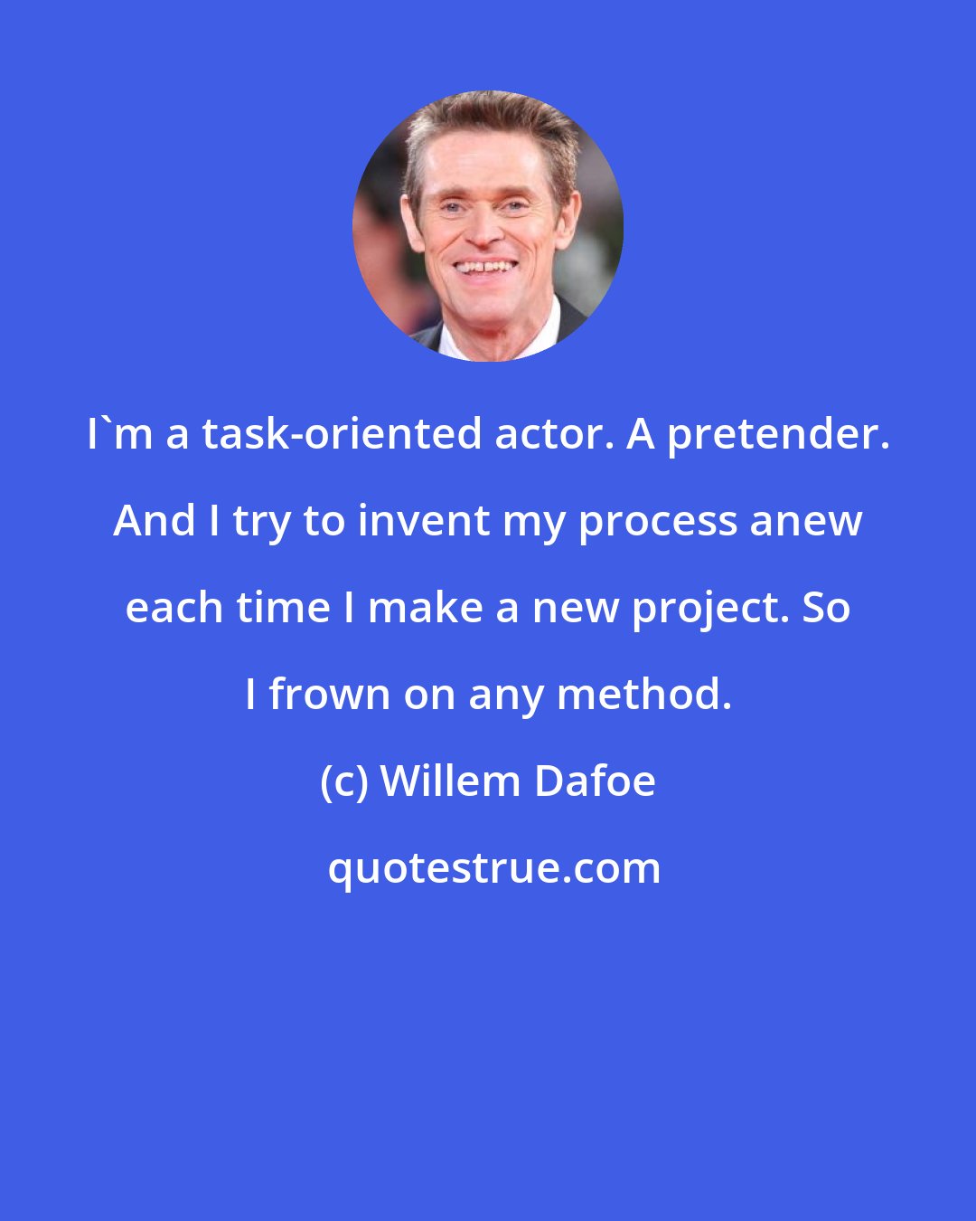 Willem Dafoe: I'm a task-oriented actor. A pretender. And I try to invent my process anew each time I make a new project. So I frown on any method.