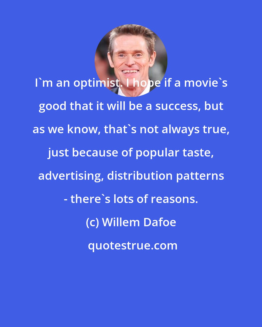 Willem Dafoe: I'm an optimist. I hope if a movie's good that it will be a success, but as we know, that's not always true, just because of popular taste, advertising, distribution patterns - there's lots of reasons.