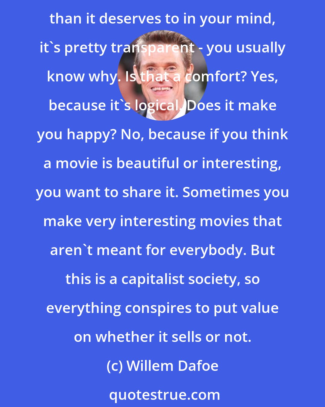 Willem Dafoe: I'm an optimist. I hope if a movie's good that it will be a success, but that's not always true, just because of popular taste or any other reasons. When something doesn't do better than it deserves to in your mind, it's pretty transparent - you usually know why. Is that a comfort? Yes, because it's logical. Does it make you happy? No, because if you think a movie is beautiful or interesting, you want to share it. Sometimes you make very interesting movies that aren't meant for everybody. But this is a capitalist society, so everything conspires to put value on whether it sells or not.