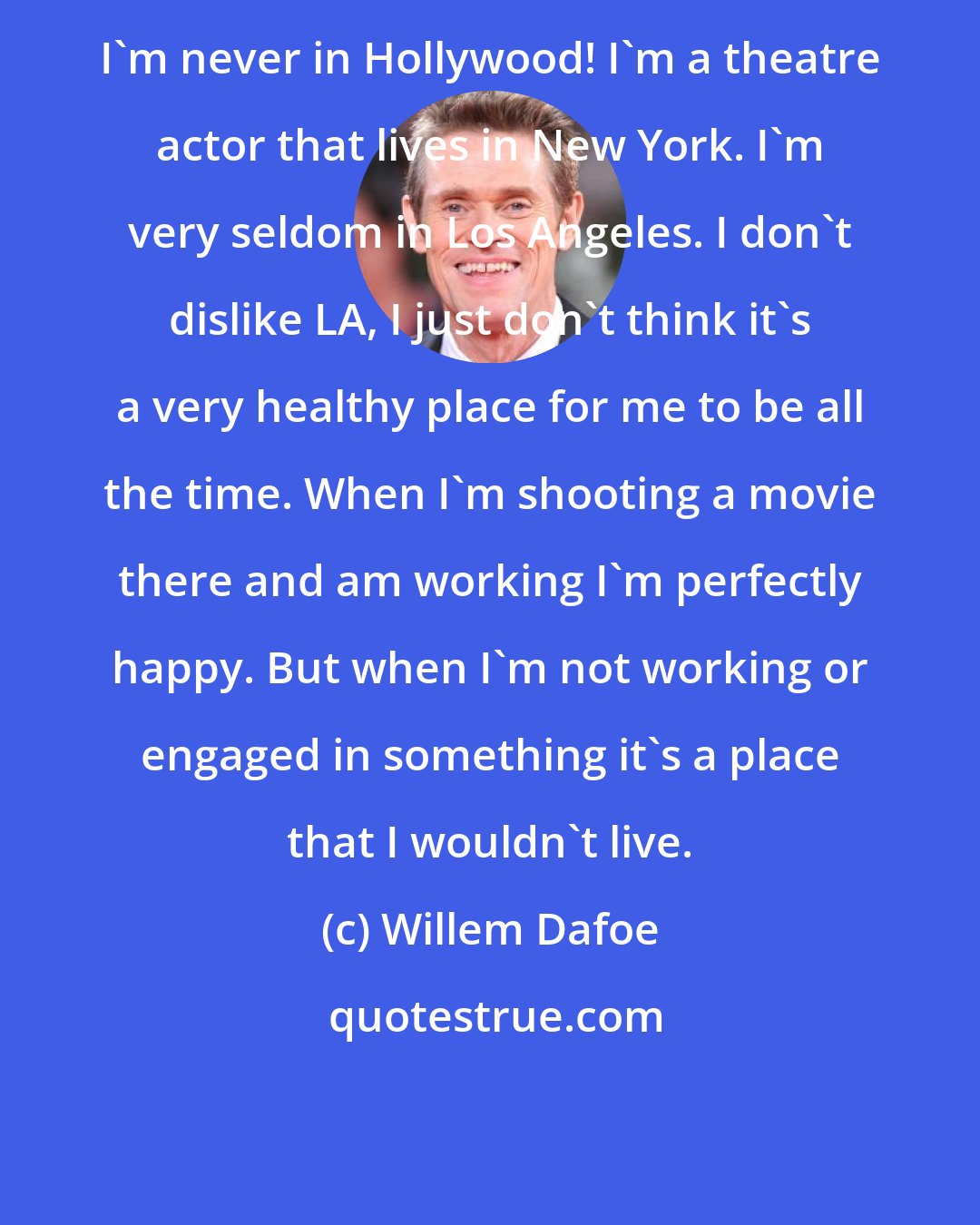 Willem Dafoe: I'm never in Hollywood! I'm a theatre actor that lives in New York. I'm very seldom in Los Angeles. I don't dislike LA, I just don't think it's a very healthy place for me to be all the time. When I'm shooting a movie there and am working I'm perfectly happy. But when I'm not working or engaged in something it's a place that I wouldn't live.