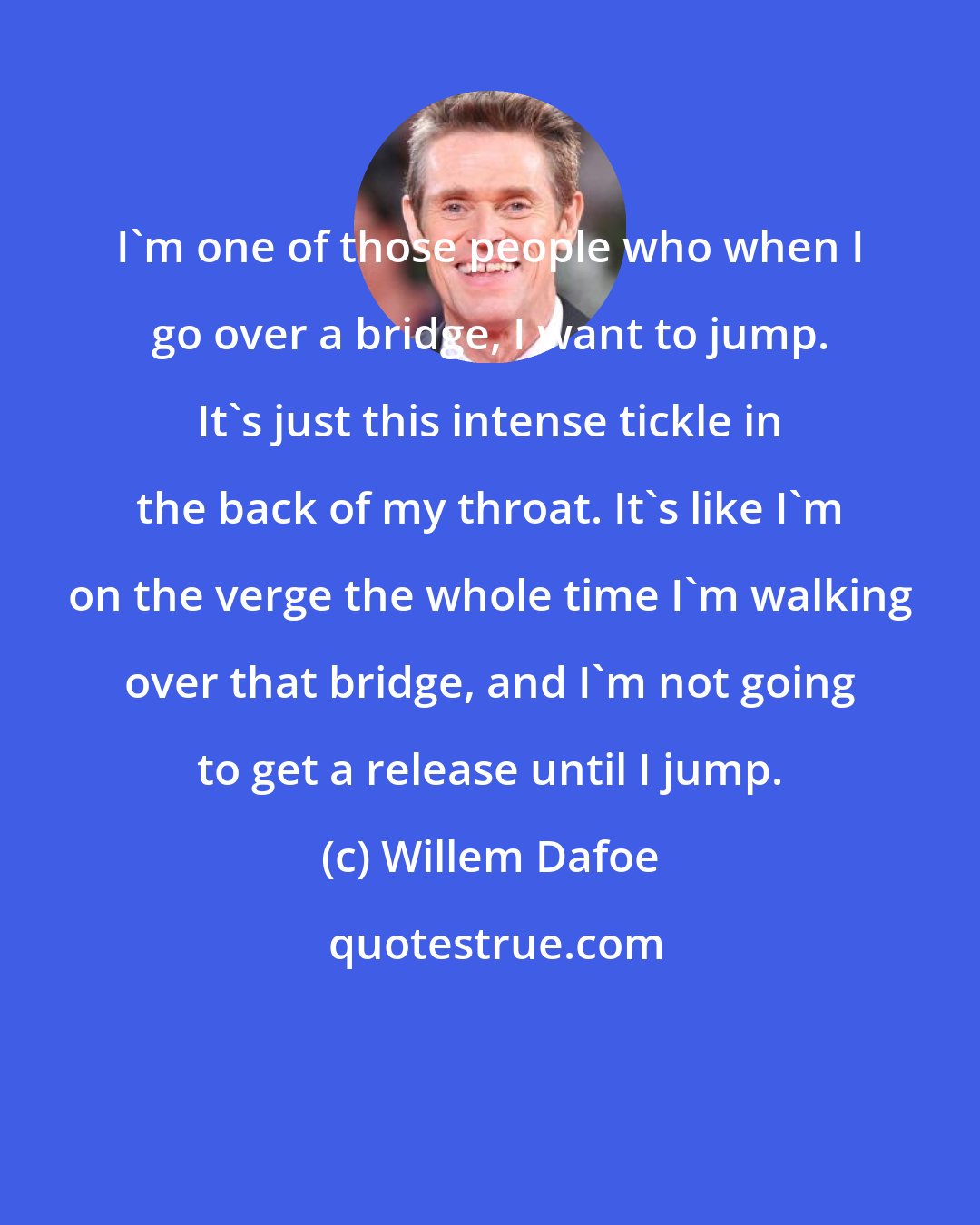 Willem Dafoe: I'm one of those people who when I go over a bridge, I want to jump. It's just this intense tickle in the back of my throat. It's like I'm on the verge the whole time I'm walking over that bridge, and I'm not going to get a release until I jump.