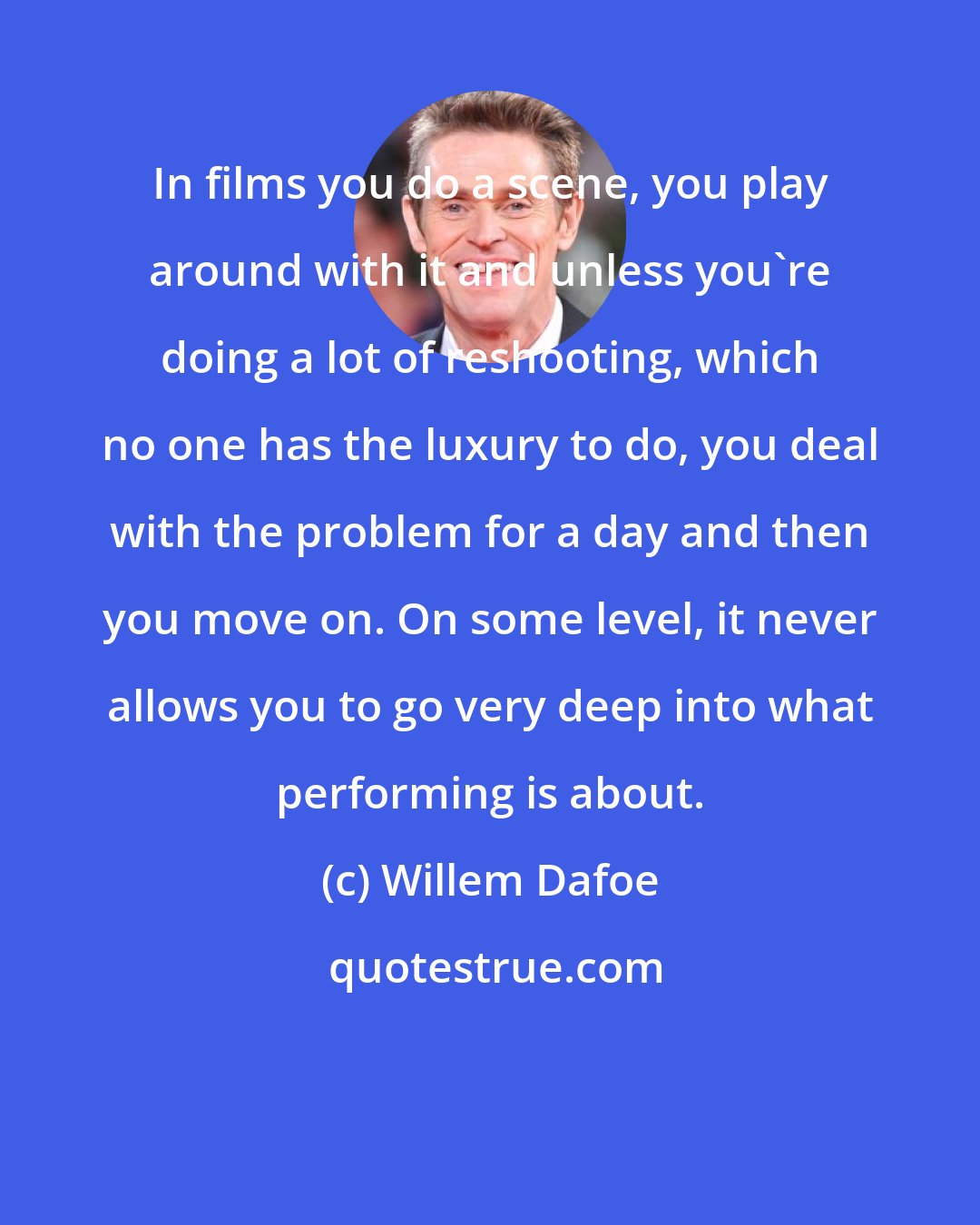 Willem Dafoe: In films you do a scene, you play around with it and unless you're doing a lot of reshooting, which no one has the luxury to do, you deal with the problem for a day and then you move on. On some level, it never allows you to go very deep into what performing is about.