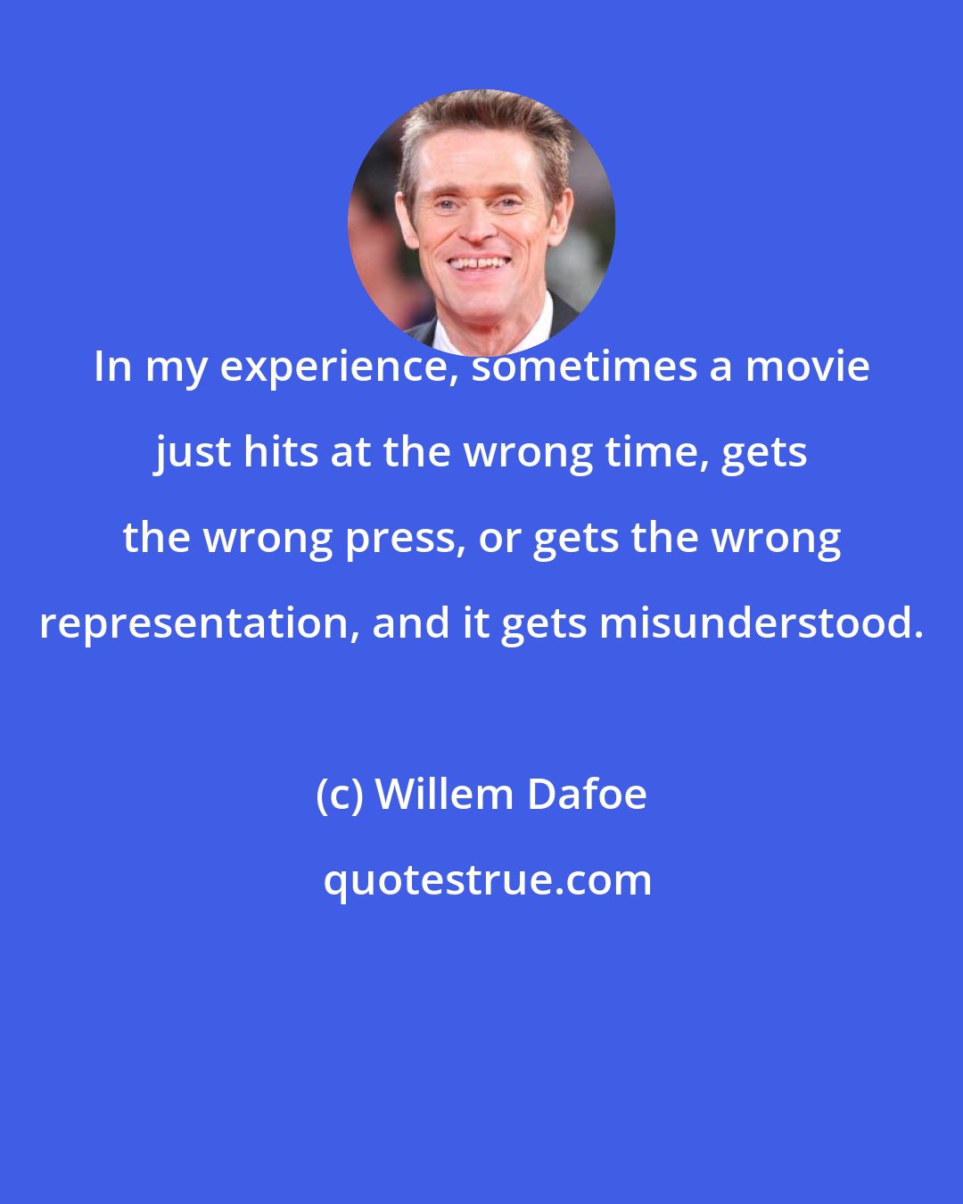 Willem Dafoe: In my experience, sometimes a movie just hits at the wrong time, gets the wrong press, or gets the wrong representation, and it gets misunderstood.