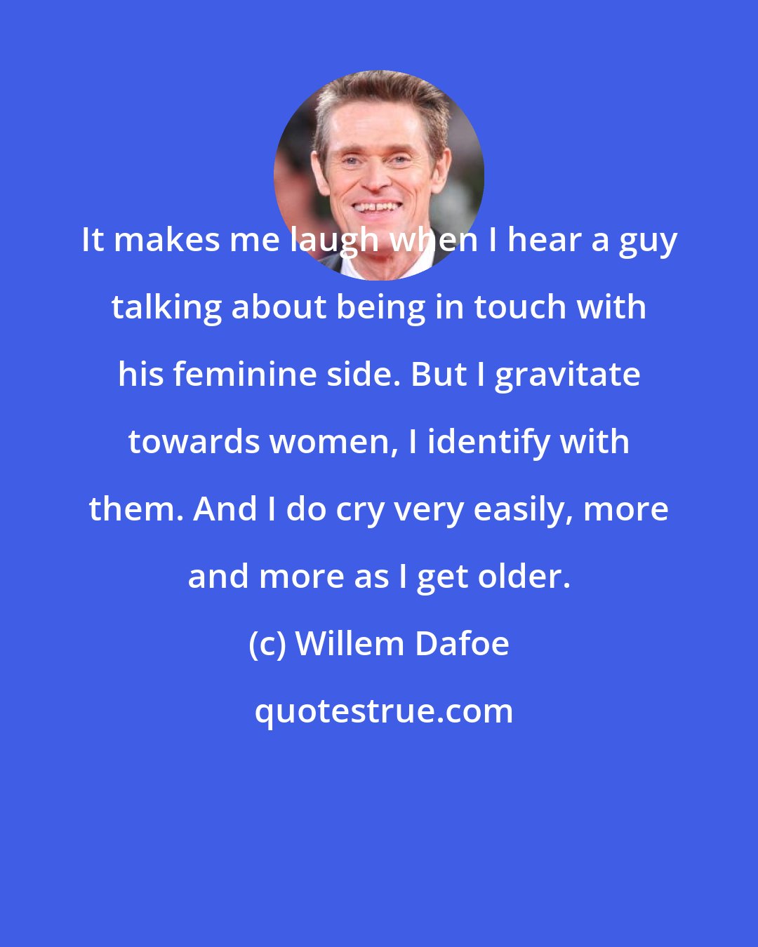 Willem Dafoe: It makes me laugh when I hear a guy talking about being in touch with his feminine side. But I gravitate towards women, I identify with them. And I do cry very easily, more and more as I get older.