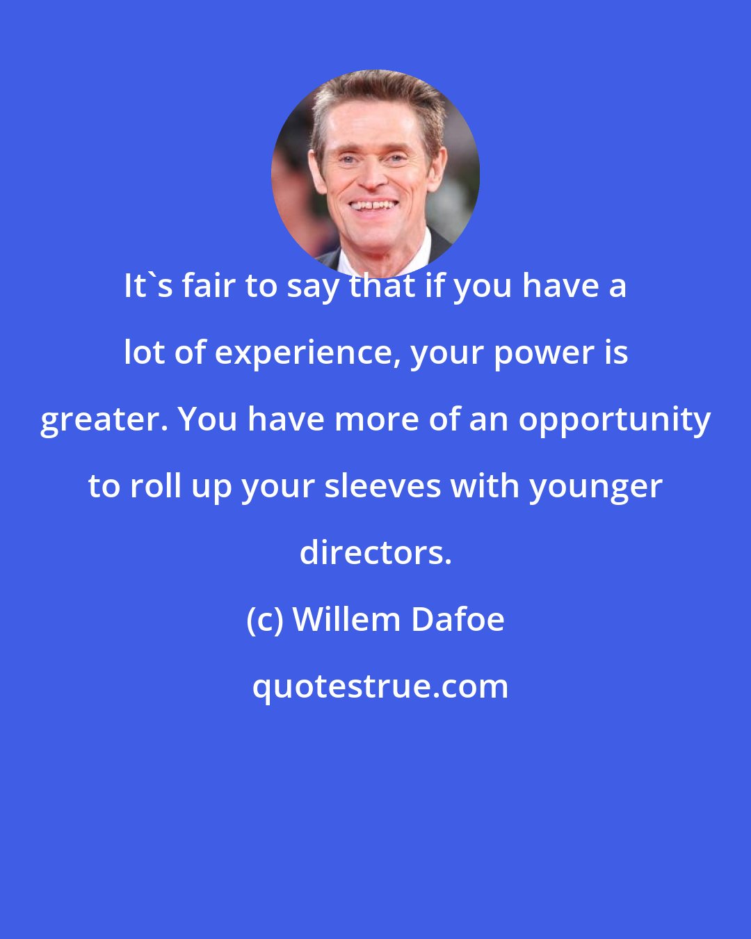 Willem Dafoe: It's fair to say that if you have a lot of experience, your power is greater. You have more of an opportunity to roll up your sleeves with younger directors.