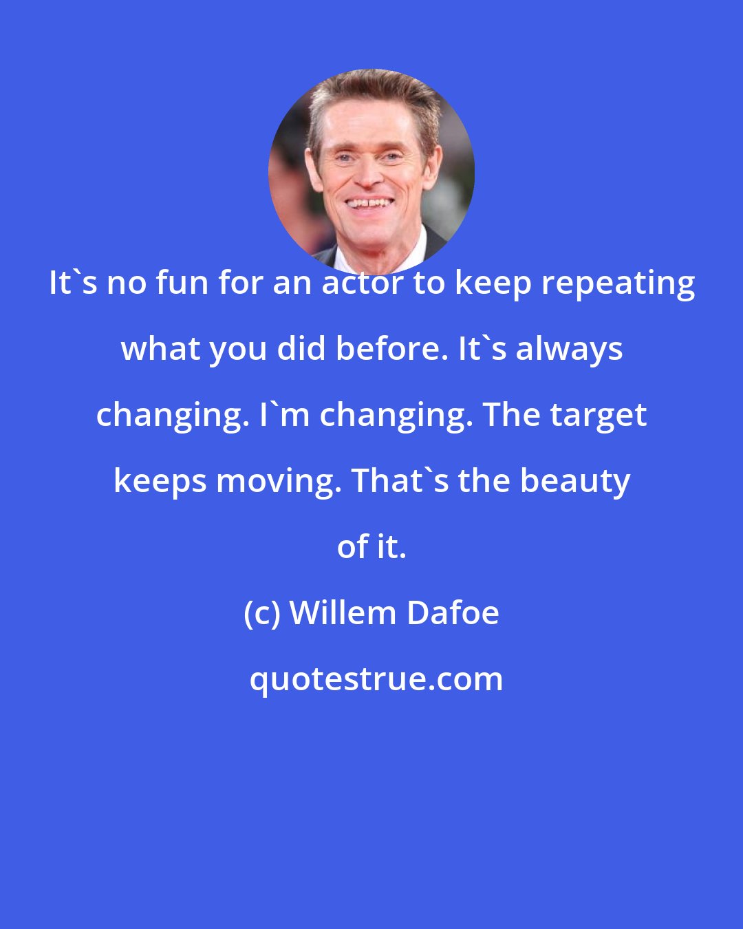 Willem Dafoe: It's no fun for an actor to keep repeating what you did before. It's always changing. I'm changing. The target keeps moving. That's the beauty of it.