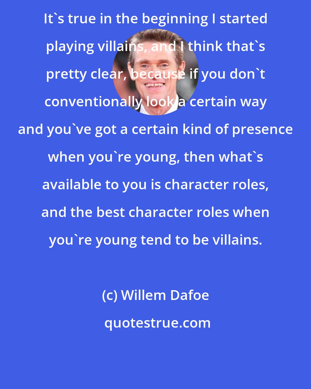 Willem Dafoe: It's true in the beginning I started playing villains, and I think that's pretty clear, because if you don't conventionally look a certain way and you've got a certain kind of presence when you're young, then what's available to you is character roles, and the best character roles when you're young tend to be villains.