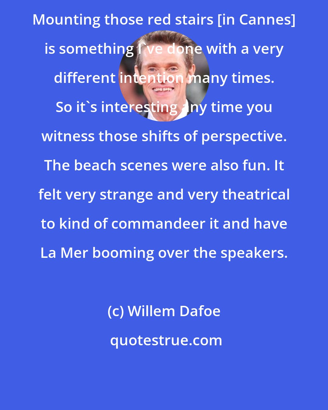 Willem Dafoe: Mounting those red stairs [in Cannes] is something I've done with a very different intention many times. So it's interesting any time you witness those shifts of perspective. The beach scenes were also fun. It felt very strange and very theatrical to kind of commandeer it and have La Mer booming over the speakers.