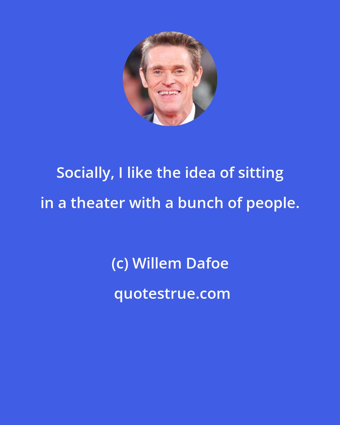 Willem Dafoe: Socially, I like the idea of sitting in a theater with a bunch of people.