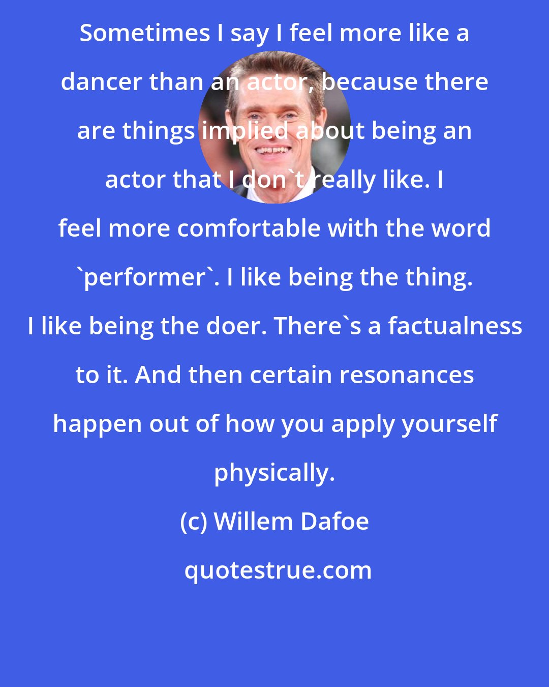 Willem Dafoe: Sometimes I say I feel more like a dancer than an actor, because there are things implied about being an actor that I don't really like. I feel more comfortable with the word 'performer'. I like being the thing. I like being the doer. There's a factualness to it. And then certain resonances happen out of how you apply yourself physically.